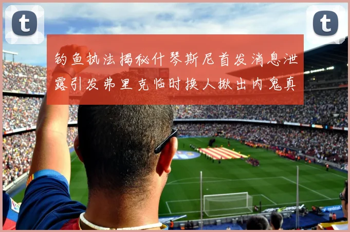 钓鱼执法揭秘什琴斯尼首发消息泄露引发弗里克临时换人揪出内鬼真相