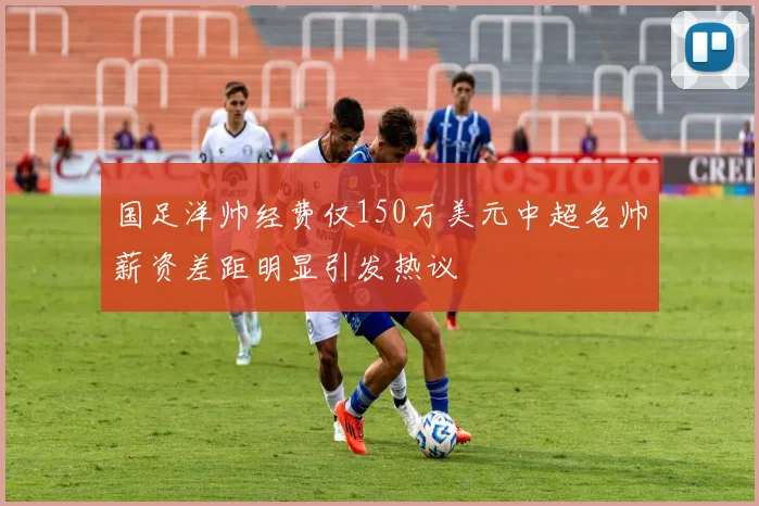 国足洋帅经费仅150万美元中超名帅薪资差距明显引发热议