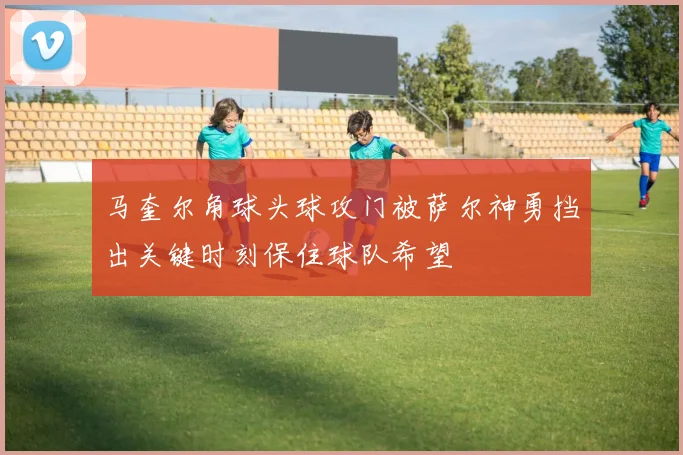 马奎尔角球头球攻门被萨尔神勇挡出关键时刻保住球队希望