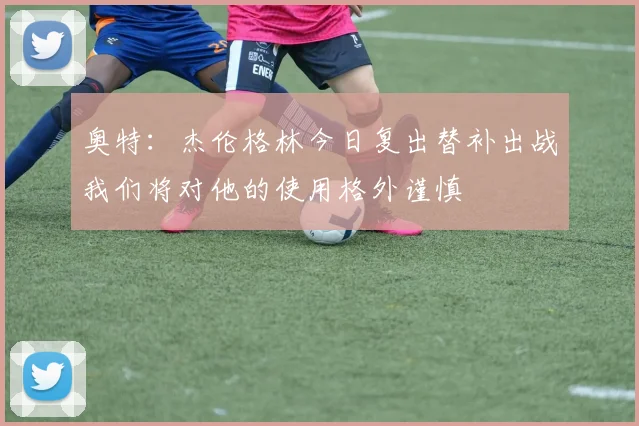 奥特：杰伦格林今日复出替补出战我们将对他的使用格外谨慎