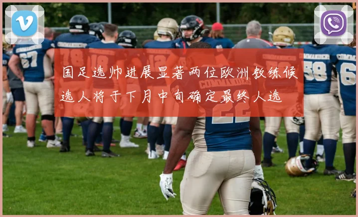国足选帅进展显著两位欧洲教练候选人将于下月中旬确定最终人选