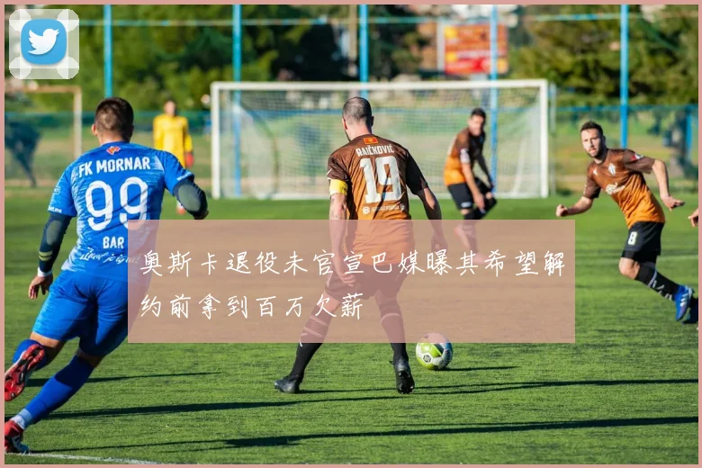 奥斯卡退役未官宣巴媒曝其希望解约前拿到百万欠薪