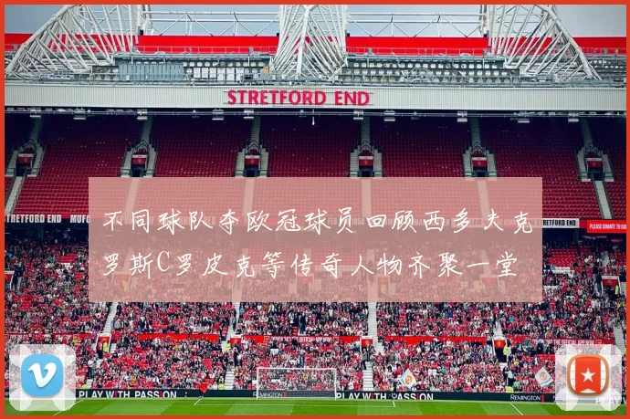 不同球队夺欧冠球员回顾西多夫克罗斯C罗皮克等传奇人物齐聚一堂