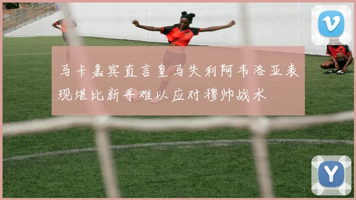 马卡嘉宾直言皇马失利阿韦洛亚表现堪比新手难以应对穆帅战术