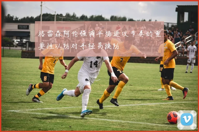 格雷森阿伦强调半场进攻节奏的重要性以防对手轻易换防