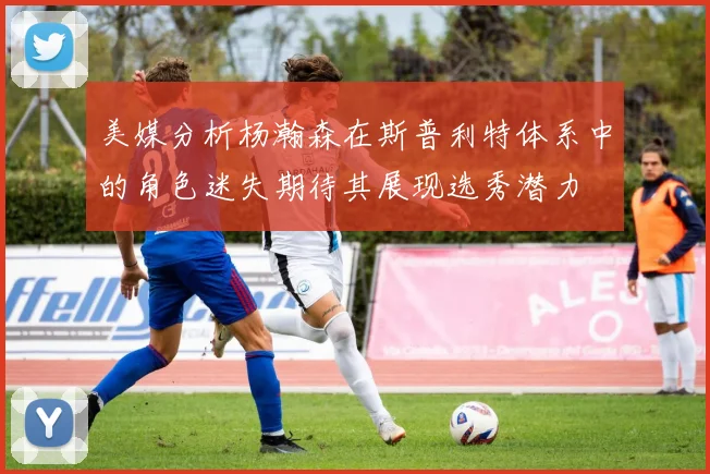 美媒分析杨瀚森在斯普利特体系中的角色迷失期待其展现选秀潜力