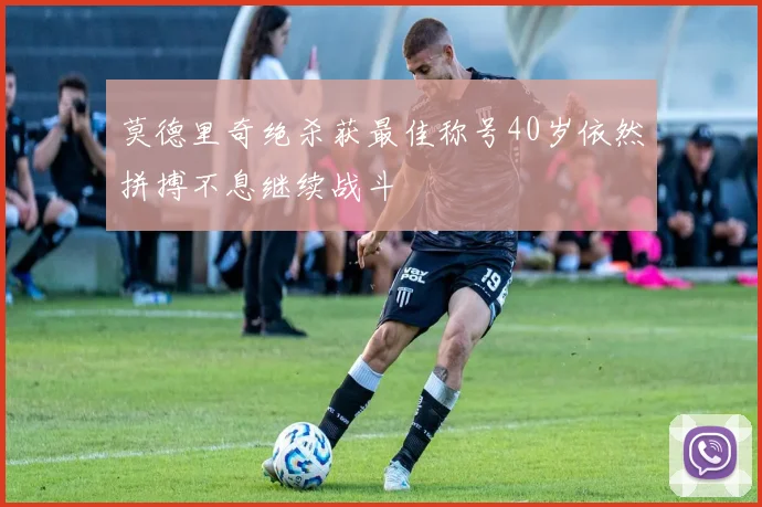莫德里奇绝杀获最佳称号40岁依然拼搏不息继续战斗