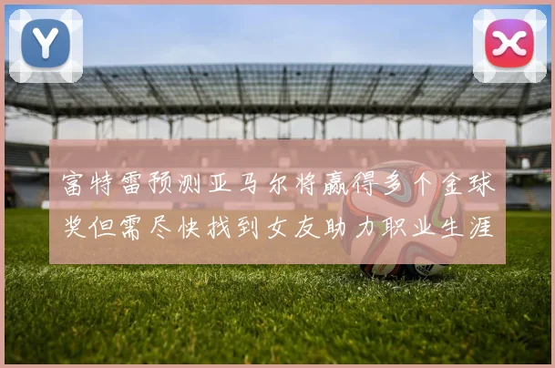 富特雷预测亚马尔将赢得多个金球奖但需尽快找到女友助力职业生涯