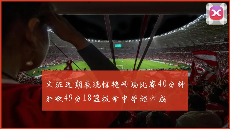 文班近期表现惊艳两场比赛40分钟狂砍49分18篮板命中率超六成