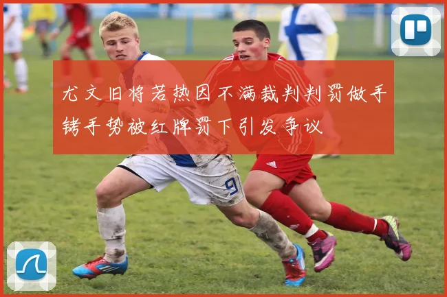 尤文旧将若热因不满裁判判罚做手铐手势被红牌罚下引发争议