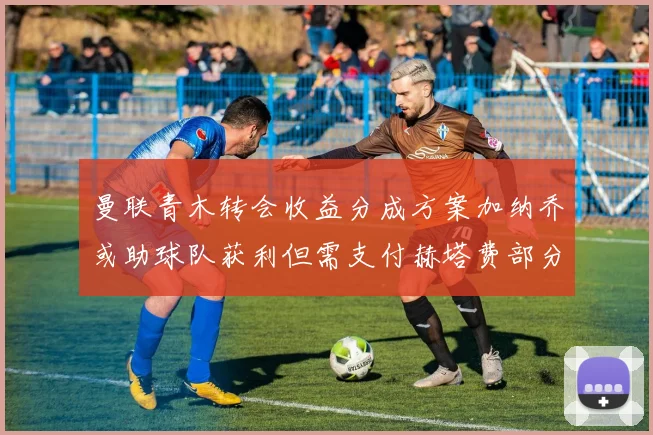 曼联青木转会收益分成方案加纳乔或助球队获利但需支付赫塔费部分收益