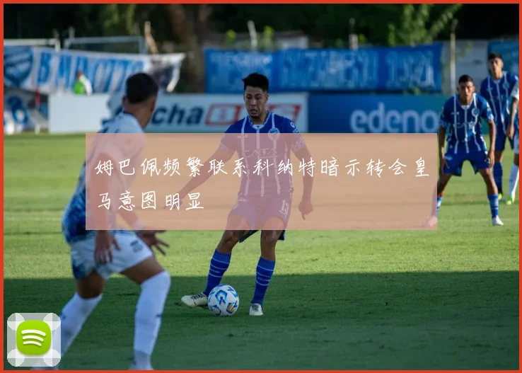 姆巴佩频繁联系科纳特暗示转会皇马意图明显
